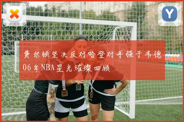 费尔顿坚决反对哈登对手强于韦德06年NBA星光璀璨回顾